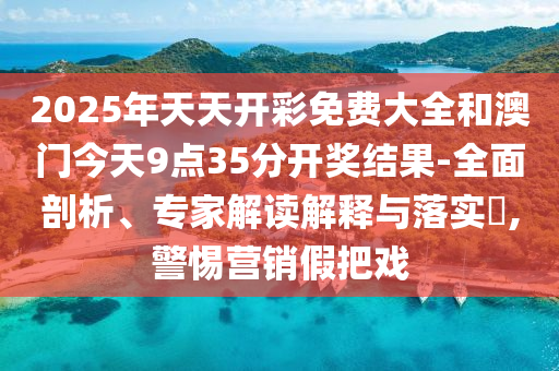 2025年天天開彩免費大全和澳門今天9點35分開獎結果-全面剖析、專家解讀解釋與落實?,警惕營銷假把戲